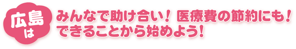 広島はみんなで助け合い！ 医療費の節約にも！できることから始めよう！